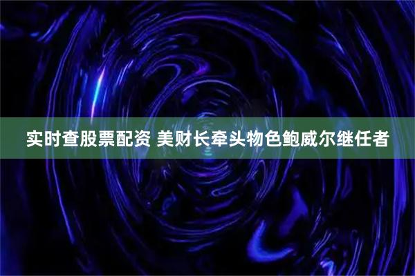 实时查股票配资 美财长牵头物色鲍威尔继任者
