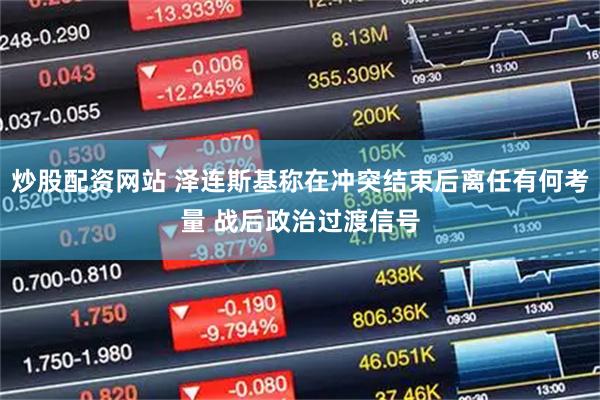 炒股配资网站 泽连斯基称在冲突结束后离任有何考量 战后政治过渡信号