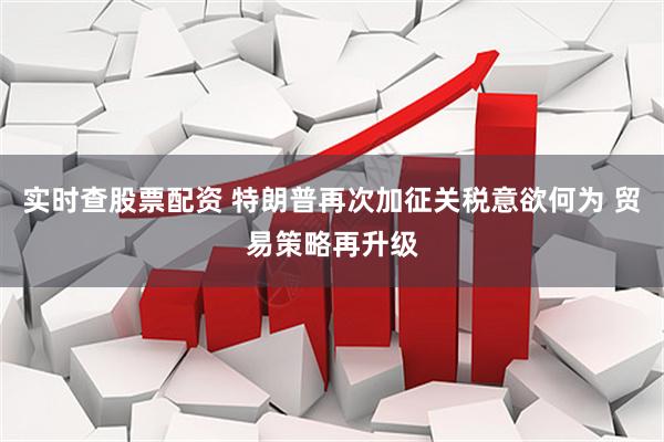 实时查股票配资 特朗普再次加征关税意欲何为 贸易策略再升级