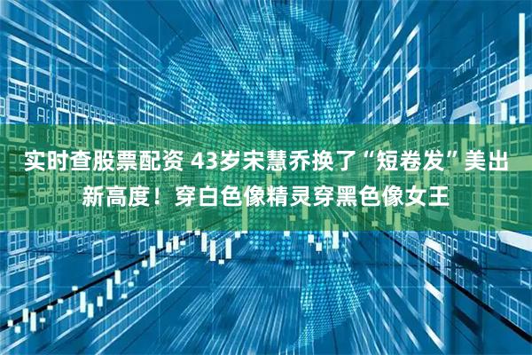 实时查股票配资 43岁宋慧乔换了“短卷发”美出新高度！穿白色像精灵穿黑色像女王